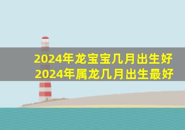 2024年龙宝宝几月出生好 2024年属龙几月出生最好